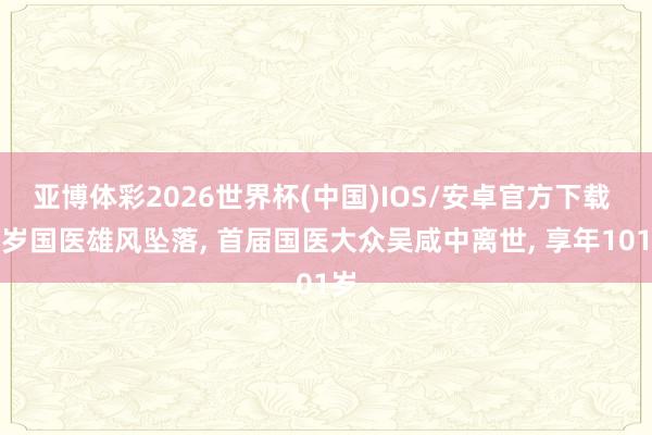 亚博体彩2026世界杯(中国)IOS/安卓官方下载 百岁国医雄风坠落， 首届国医大众吴咸中离世， 享年101岁
