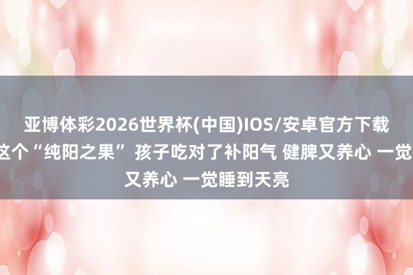 亚博体彩2026世界杯(中国)IOS/安卓官方下载 入夏后 这个“纯阳之果” 孩子吃对了补阳气 健脾又养心 一觉睡到天亮