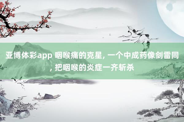 亚博体彩app 咽喉痛的克星, 一个中成药像剑雷同, 把咽喉的炎症一齐斩杀