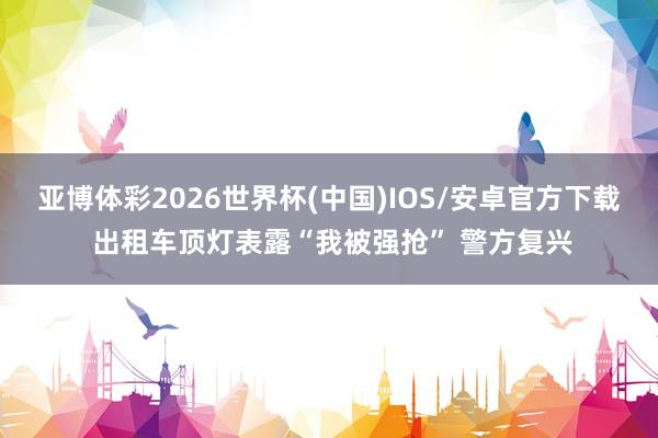 亚博体彩2026世界杯(中国)IOS/安卓官方下载 出租车顶灯表露“我被强抢” 警方复兴