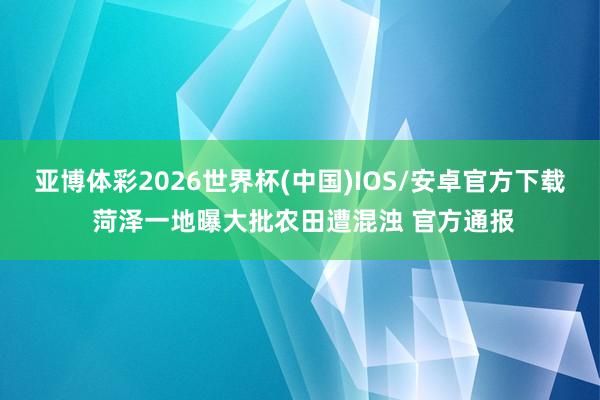 亚博体彩2026世界杯(中国)IOS/安卓官方下载 菏泽一地曝大批农田遭混浊 官方通报