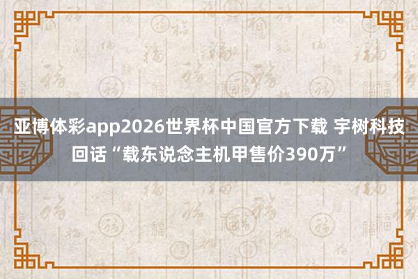 亚博体彩app2026世界杯中国官方下载 宇树科技回话“载东说念主机甲售价390万”