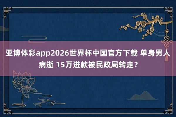 亚博体彩app2026世界杯中国官方下载 单身男人病逝 15万进款被民政局转走?