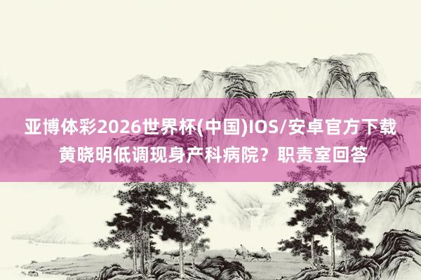 亚博体彩2026世界杯(中国)IOS/安卓官方下载 黄晓明低调现身产科病院？职责室回答