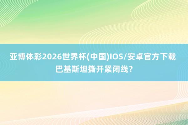 亚博体彩2026世界杯(中国)IOS/安卓官方下载 巴基斯坦撕开紧闭线？