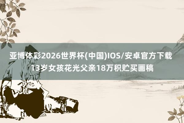 亚博体彩2026世界杯(中国)IOS/安卓官方下载 13岁女孩花光父亲18万积贮买画稿