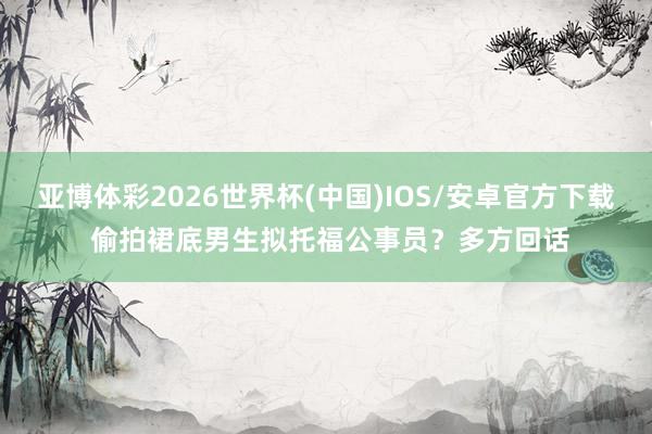 亚博体彩2026世界杯(中国)IOS/安卓官方下载 偷拍裙底男生拟托福公事员?多方回话