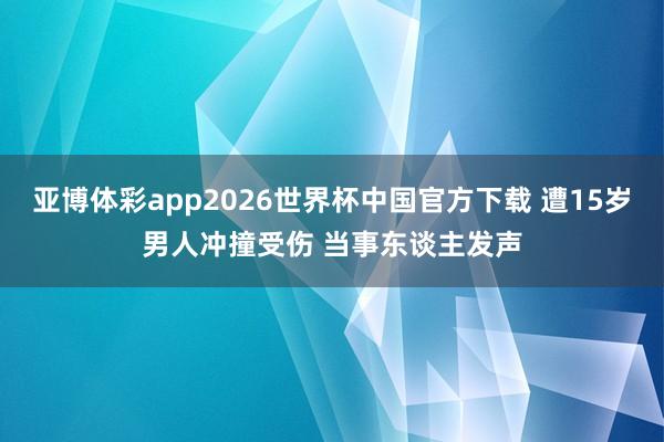 亚博体彩app2026世界杯中国官方下载 遭15岁男人冲撞受伤 当事东谈主发声