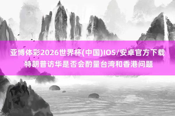 亚博体彩2026世界杯(中国)IOS/安卓官方下载 特朗普访华是否会酌量台湾和香港问题