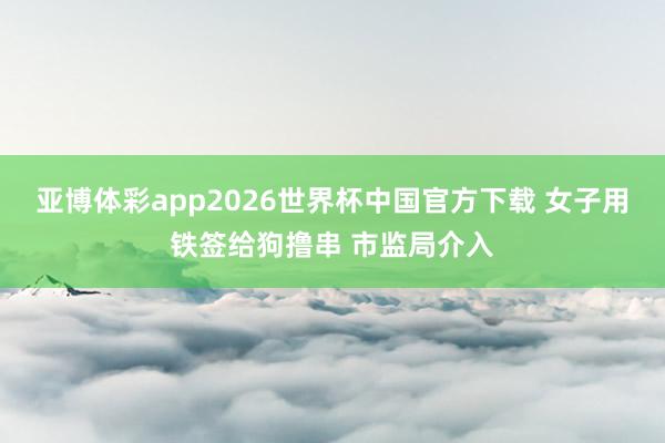 亚博体彩app2026世界杯中国官方下载 女子用铁签给狗撸串 市监局介入