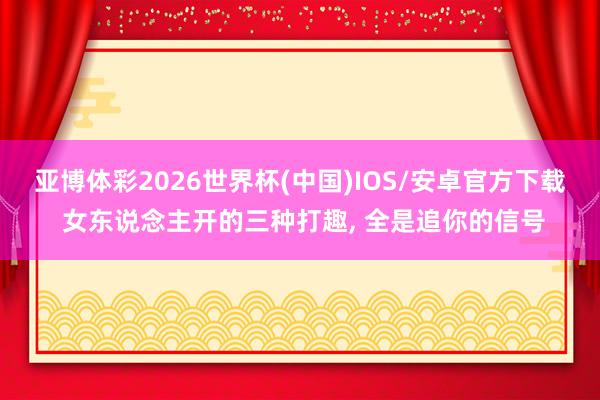 亚博体彩2026世界杯(中国)IOS/安卓官方下载 女东说念主开的三种打趣, 全是追你的信号
