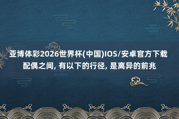 亚博体彩2026世界杯(中国)IOS/安卓官方下载 配偶之间， 有以下的行径， 是离异的前兆