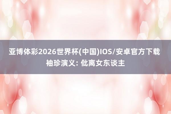 亚博体彩2026世界杯(中国)IOS/安卓官方下载 袖珍演义: 仳离女东谈主