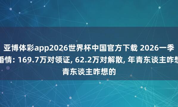 亚博体彩app2026世界杯中国官方下载 2026一季度婚情: 169.7万对领证， 62.2万对解散， 年青东谈主咋想的