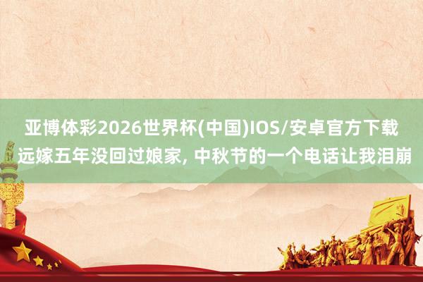 亚博体彩2026世界杯(中国)IOS/安卓官方下载 远嫁五年没回过娘家， 中秋节的一个电话让我泪崩