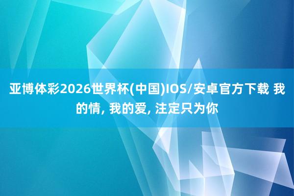 亚博体彩2026世界杯(中国)IOS/安卓官方下载 我的情， 我的爱， 注定只为你