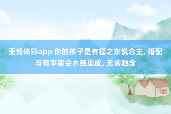 亚博体彩app 你的孩子是有福之东说念主， 婚配与管事皆会水到渠成， 无需驰念