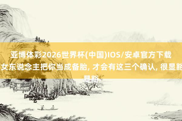 亚博体彩2026世界杯(中国)IOS/安卓官方下载 女东说念主把你当成备胎， 才会有这三个确认， 很显豁