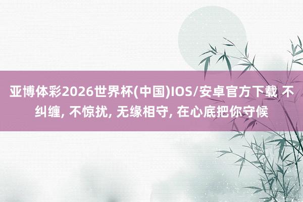 亚博体彩2026世界杯(中国)IOS/安卓官方下载 不纠缠， 不惊扰， 无缘相守， 在心底把你守候