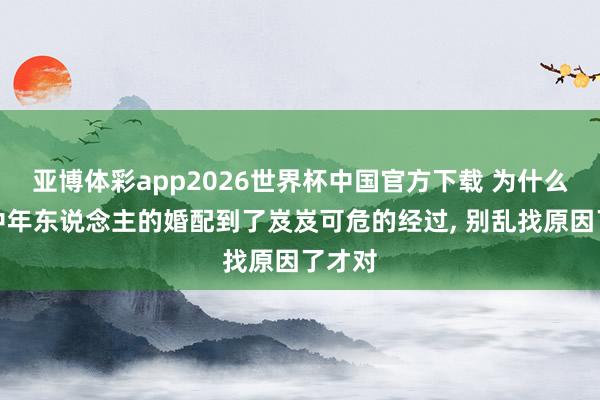 亚博体彩app2026世界杯中国官方下载 为什么好多中年东说念主的婚配到了岌岌可危的经过, 别乱找原因了才对
