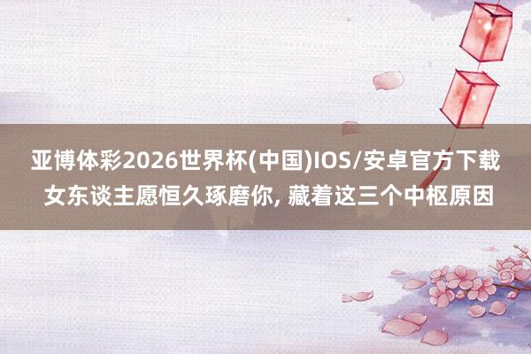 亚博体彩2026世界杯(中国)IOS/安卓官方下载 女东谈主愿恒久琢磨你, 藏着这三个中枢原因