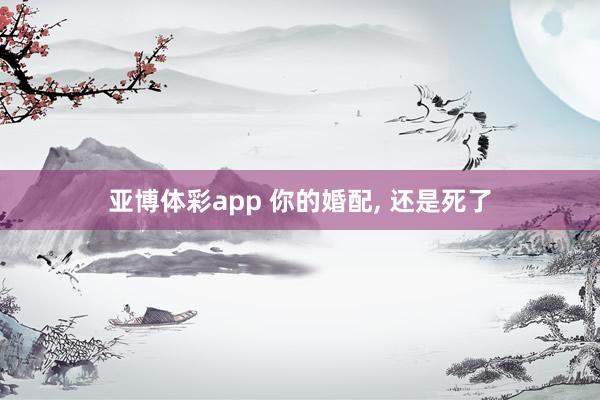 亚博体彩app 你的婚配， 还是死了