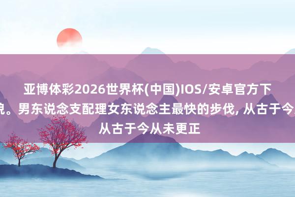 亚博体彩2026世界杯(中国)IOS/安卓官方下载 心礼貌。男东说念支配理女东说念主最快的步伐， 从古于今从未更正