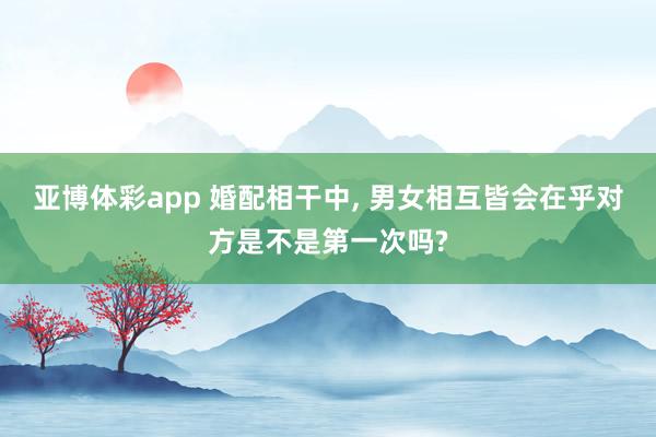 亚博体彩app 婚配相干中， 男女相互皆会在乎对方是不是第一次吗?