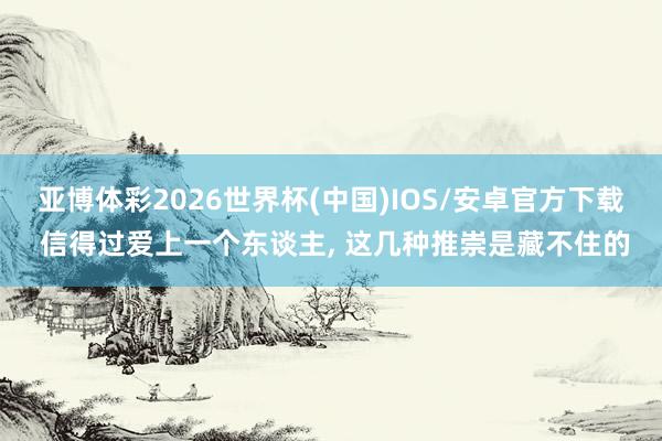 亚博体彩2026世界杯(中国)IOS/安卓官方下载 信得过爱上一个东谈主， 这几种推崇是藏不住的