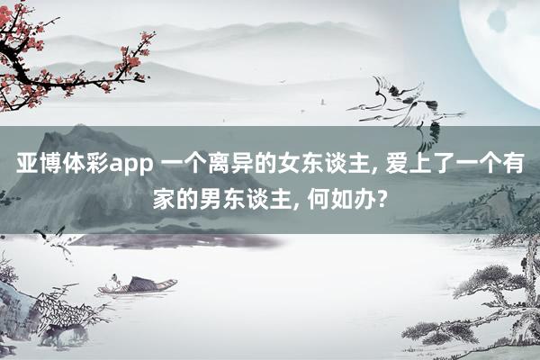 亚博体彩app 一个离异的女东谈主, 爱上了一个有家的男东谈主, 何如办?