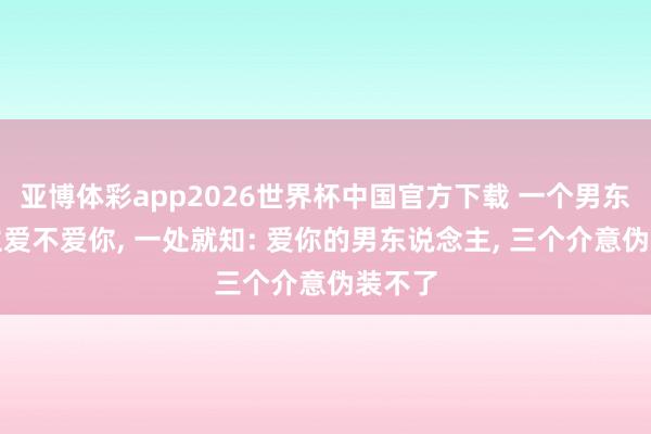 亚博体彩app2026世界杯中国官方下载 一个男东说念主爱不爱你， 一处就知: 爱你的男东说念主， 三个介意伪装不了