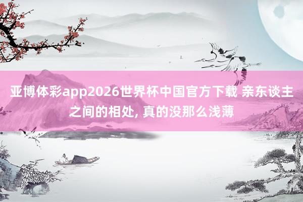 亚博体彩app2026世界杯中国官方下载 亲东谈主之间的相处， 真的没那么浅薄