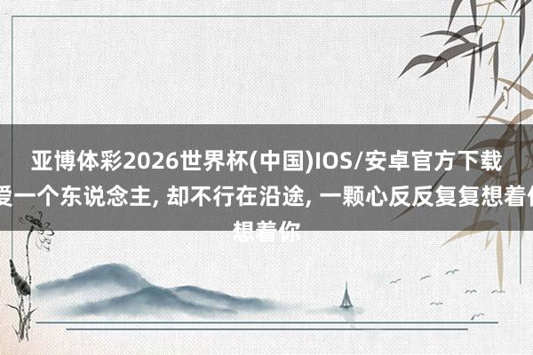 亚博体彩2026世界杯(中国)IOS/安卓官方下载 爱一个东说念主， 却不行在沿途， 一颗心反反复复想着你