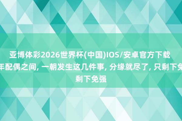 亚博体彩2026世界杯(中国)IOS/安卓官方下载 中年配偶之间， 一朝发生这几件事， 分缘就尽了， 只剩下免强