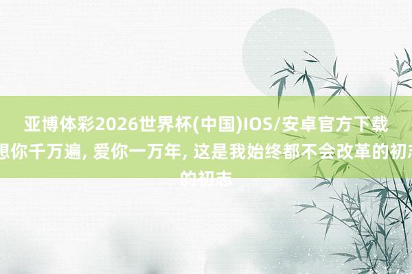 亚博体彩2026世界杯(中国)IOS/安卓官方下载 想你千万遍， 爱你一万年， 这是我始终都不会改革的初志