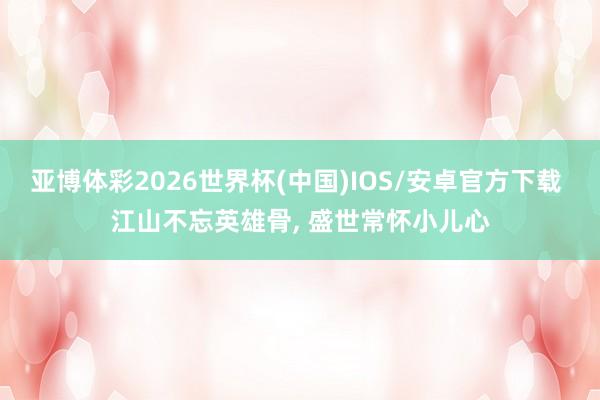 亚博体彩2026世界杯(中国)IOS/安卓官方下载 江山不忘英雄骨， 盛世常怀小儿心