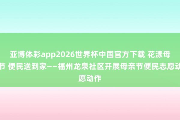 亚博体彩app2026世界杯中国官方下载 花漾母亲节 便民送到家——福州龙泉社区开展母亲节便民志愿动作