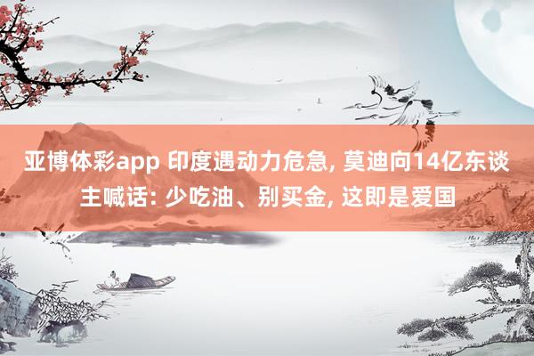 亚博体彩app 印度遇动力危急， 莫迪向14亿东谈主喊话: 少吃油、别买金， 这即是爱国
