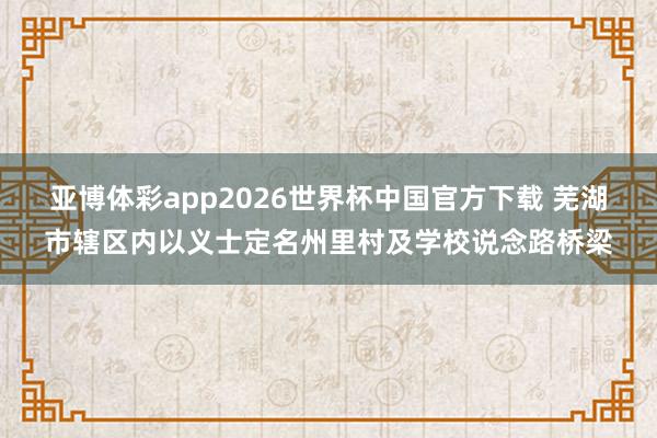 亚博体彩app2026世界杯中国官方下载 芜湖市辖区内以义士定名州里村及学校说念路桥梁