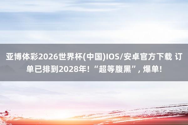亚博体彩2026世界杯(中国)IOS/安卓官方下载 订单已排到2028年! “超等腹黑”, 爆单!