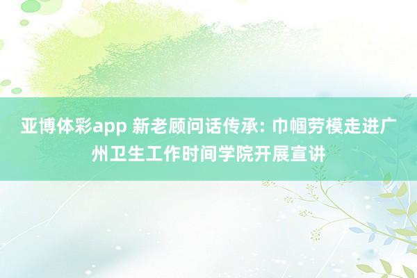 亚博体彩app 新老顾问话传承: 巾帼劳模走进广州卫生工作时间学院开展宣讲