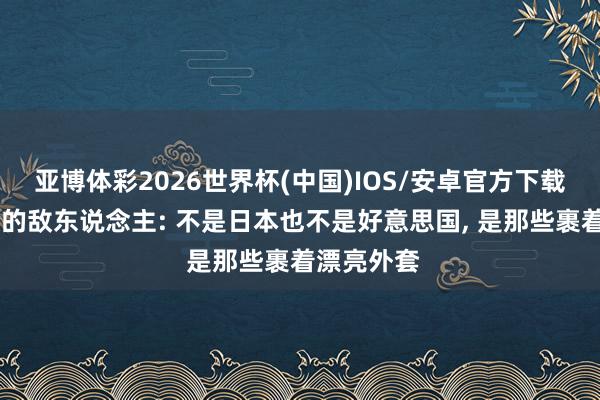亚博体彩2026世界杯(中国)IOS/安卓官方下载 中国最大的敌东说念主: 不是日本也不是好意思国, 是那些裹着漂亮外套