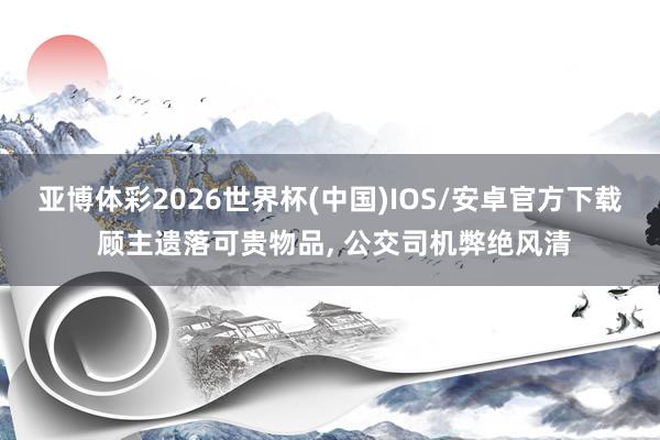 亚博体彩2026世界杯(中国)IOS/安卓官方下载 顾主遗落可贵物品， 公交司机弊绝风清
