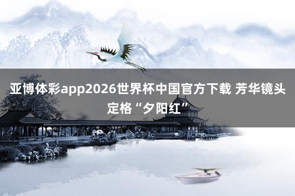 亚博体彩app2026世界杯中国官方下载 芳华镜头定格“夕阳红”