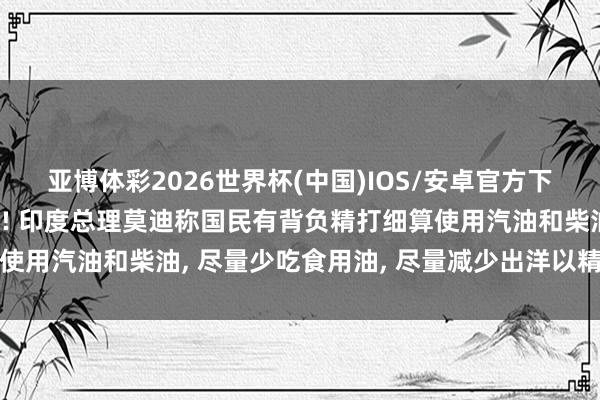 亚博体彩2026世界杯(中国)IOS/安卓官方下载 “少吃油即是爱国”! 印度总理莫迪称国民有背负精打细算使用汽油和柴油, 尽量少吃食用油, 尽量减少出洋以精打细算外汇