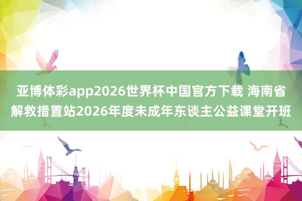 亚博体彩app2026世界杯中国官方下载 海南省解救措置站2026年度未成年东谈主公益课堂开班