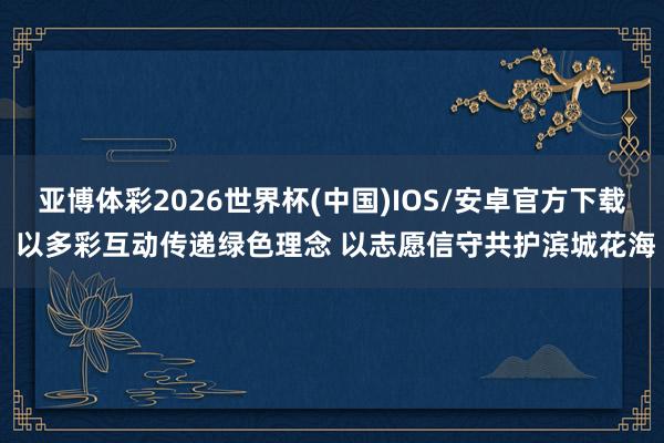 亚博体彩2026世界杯(中国)IOS/安卓官方下载 以多彩互动传递绿色理念 以志愿信守共护滨城花海