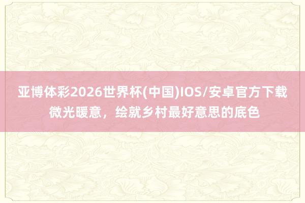 亚博体彩2026世界杯(中国)IOS/安卓官方下载 微光暖意，绘就乡村最好意思的底色