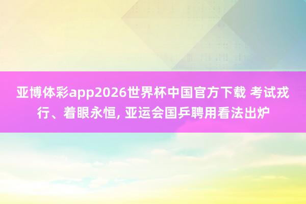 亚博体彩app2026世界杯中国官方下载 考试戎行、着眼永恒， 亚运会国乒聘用看法出炉