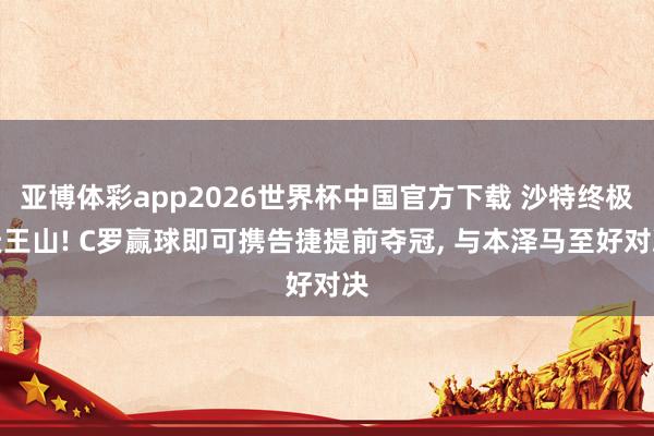 亚博体彩app2026世界杯中国官方下载 沙特终极天王山! C罗赢球即可携告捷提前夺冠， 与本泽马至好对决